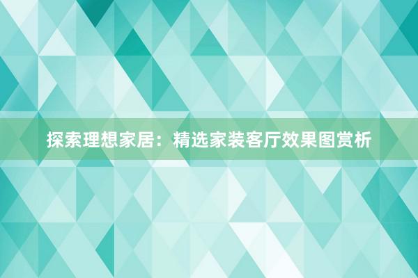 探索理想家居：精选家装客厅效果图赏析